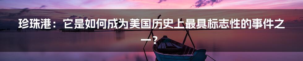 珍珠港：它是如何成为美国历史上最具标志性的事件之一？