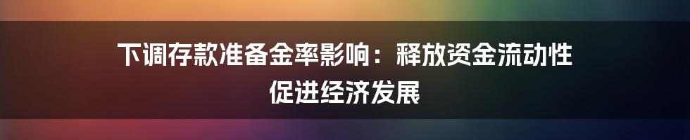 下调存款准备金率影响：释放资金流动性 促进经济发展