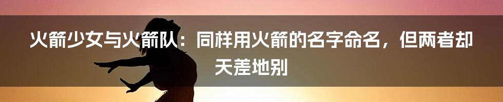 火箭少女与火箭队：同样用火箭的名字命名，但两者却天差地别