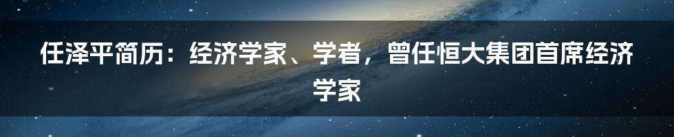 任泽平简历：经济学家、学者，曾任恒大集团首席经济学家