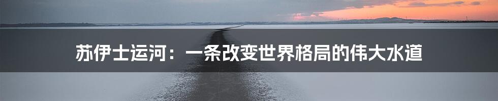 苏伊士运河：一条改变世界格局的伟大水道