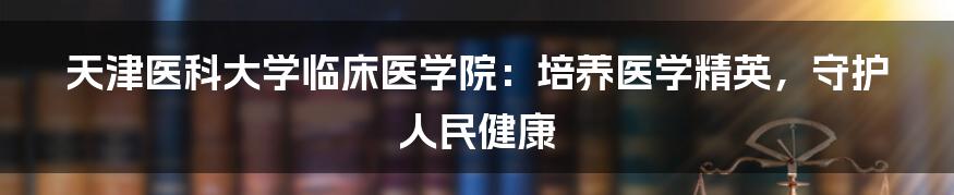 天津医科大学临床医学院：培养医学精英，守护人民健康