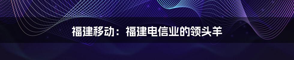 福建移动：福建电信业的领头羊