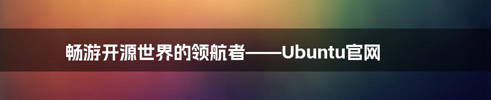 畅游开源世界的领航者——Ubuntu官网