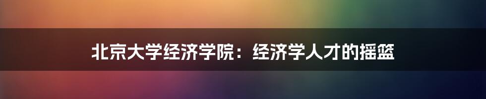 北京大学经济学院：经济学人才的摇篮