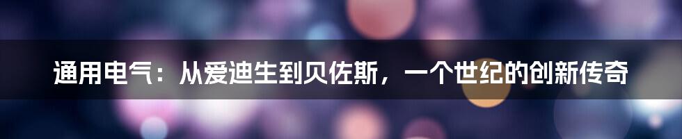 通用电气：从爱迪生到贝佐斯，一个世纪的创新传奇