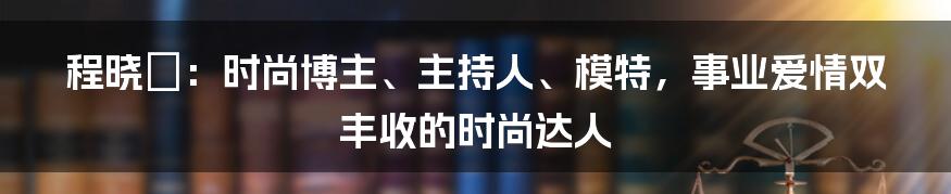 程晓玥：时尚博主、主持人、模特，事业爱情双丰收的时尚达人