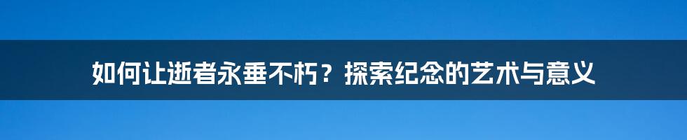 如何让逝者永垂不朽？探索纪念的艺术与意义