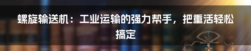 螺旋输送机：工业运输的强力帮手，把重活轻松搞定