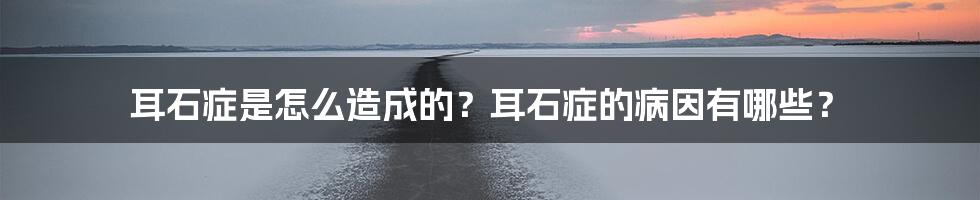 耳石症是怎么造成的？耳石症的病因有哪些？