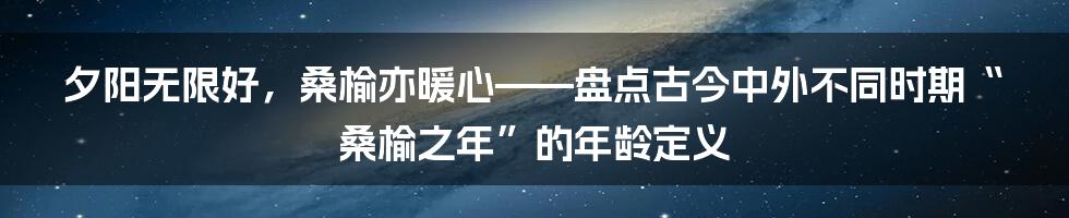 夕阳无限好，桑榆亦暖心——盘点古今中外不同时期“桑榆之年”的年龄定义