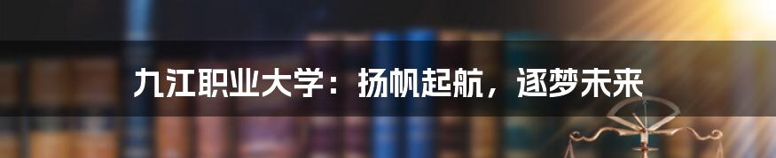 九江职业大学：扬帆起航，逐梦未来