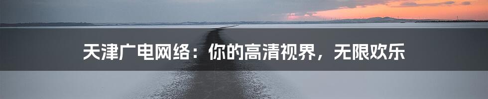 天津广电网络：你的高清视界，无限欢乐