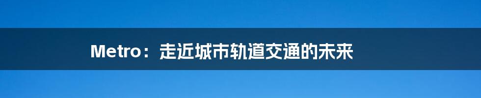 Metro：走近城市轨道交通的未来