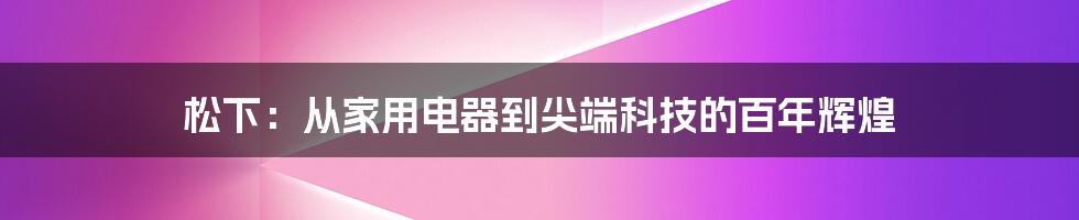 松下：从家用电器到尖端科技的百年辉煌