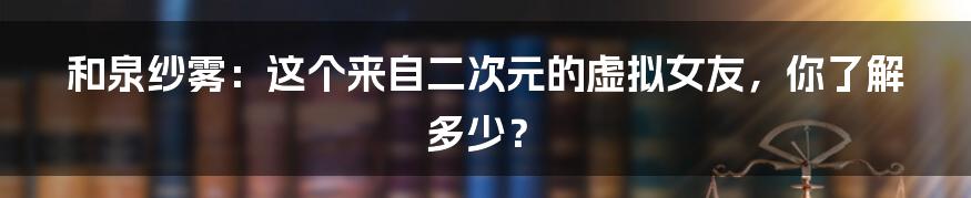 和泉纱雾：这个来自二次元的虚拟女友，你了解多少？