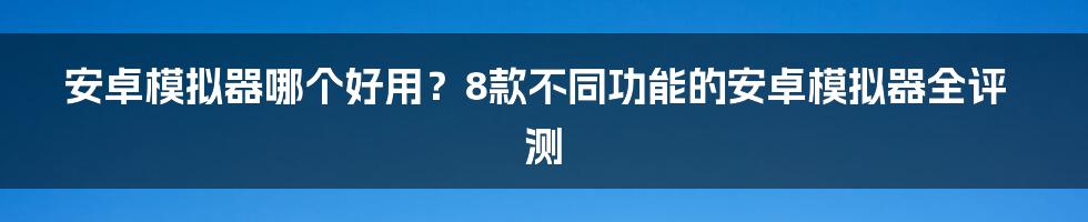 安卓模拟器哪个好用？8款不同功能的安卓模拟器全评测