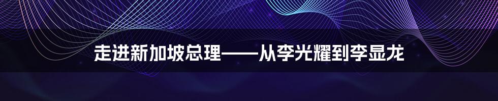 走进新加坡总理——从李光耀到李显龙