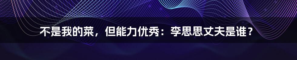 不是我的菜，但能力优秀：李思思丈夫是谁？