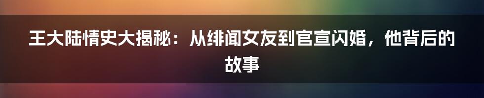 王大陆情史大揭秘：从绯闻女友到官宣闪婚，他背后的故事