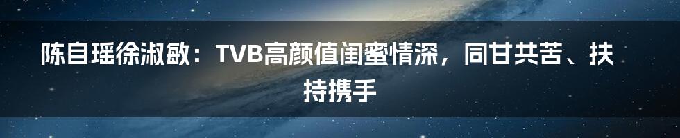 陈自瑶徐淑敏：TVB高颜值闺蜜情深，同甘共苦、扶持携手