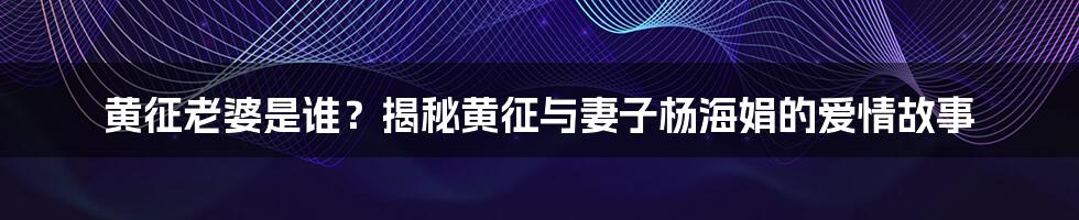 黄征老婆是谁？揭秘黄征与妻子杨海娟的爱情故事