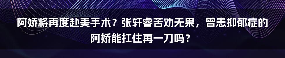 阿娇将再度赴美手术？张轩睿苦劝无果，曾患抑郁症的阿娇能扛住再一刀吗？