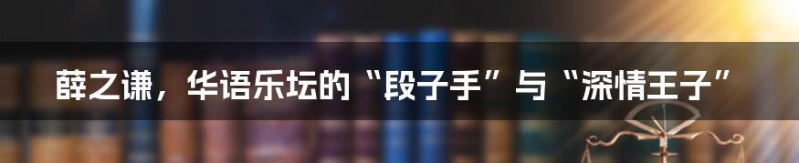 薛之谦，华语乐坛的“段子手”与“深情王子”