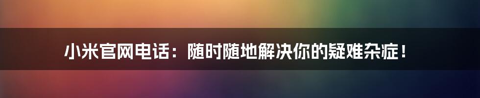 小米官网电话：随时随地解决你的疑难杂症！