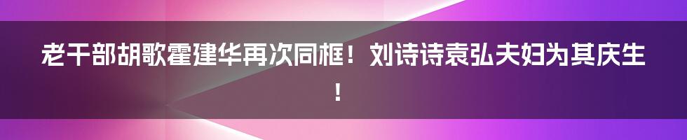 老干部胡歌霍建华再次同框！刘诗诗袁弘夫妇为其庆生！