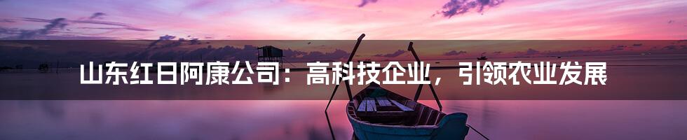 山东红日阿康公司：高科技企业，引领农业发展