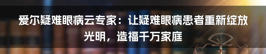 爱尔疑难眼病云专家：让疑难眼病患者重新绽放光明，造福千万家庭