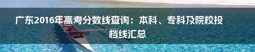 广东2016年高考分数线查询：本科、专科及院校投档线汇总