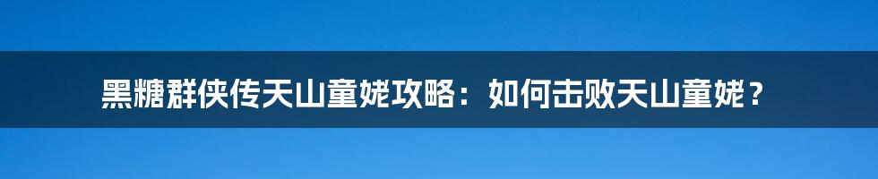 黑糖群侠传天山童姥攻略：如何击败天山童姥？