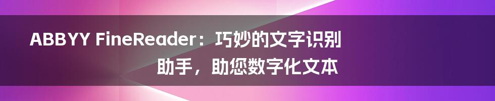 ABBYY FineReader：巧妙的文字识别助手，助您数字化文本