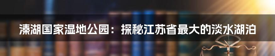 溱湖国家湿地公园：探秘江苏省最大的淡水湖泊