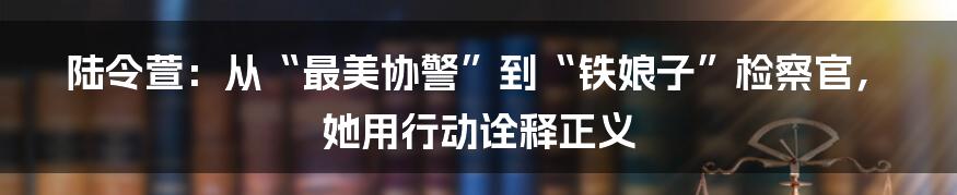 陆令萱：从“最美协警”到“铁娘子”检察官，她用行动诠释正义