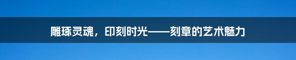 雕琢灵魂，印刻时光——刻章的艺术魅力