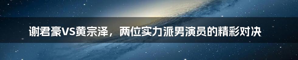 谢君豪VS黄宗泽，两位实力派男演员的精彩对决