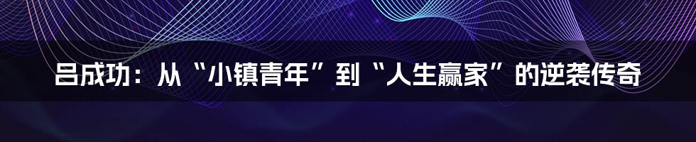 吕成功：从“小镇青年”到“人生赢家”的逆袭传奇