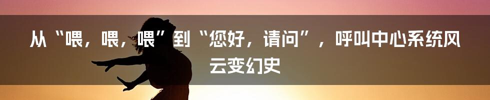 从“喂，喂，喂”到“您好，请问”，呼叫中心系统风云变幻史