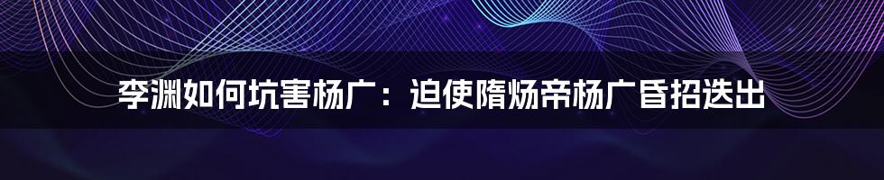 李渊如何坑害杨广：迫使隋炀帝杨广昏招迭出