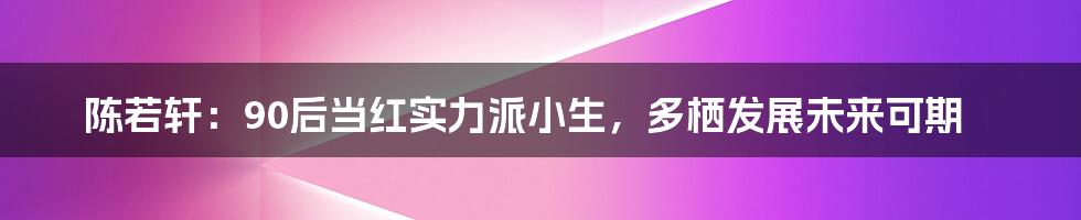 陈若轩：90后当红实力派小生，多栖发展未来可期