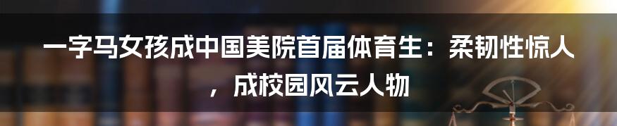 一字马女孩成中国美院首届体育生：柔韧性惊人，成校园风云人物