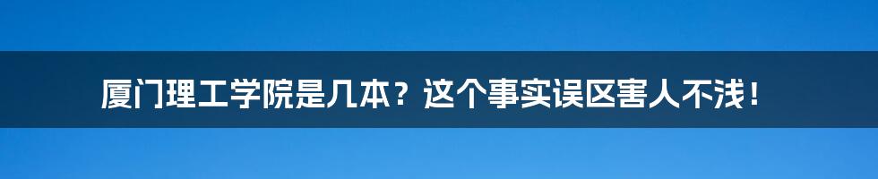 厦门理工学院是几本？这个事实误区害人不浅！