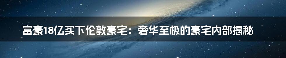 富豪18亿买下伦敦豪宅：奢华至极的豪宅内部揭秘