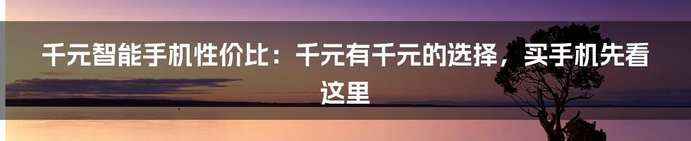 千元智能手机性价比：千元有千元的选择，买手机先看这里