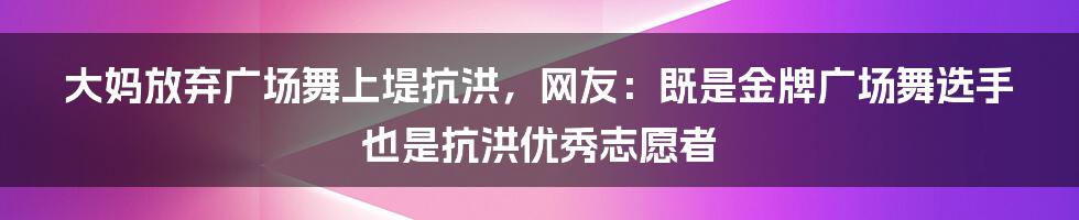 大妈放弃广场舞上堤抗洪，网友：既是金牌广场舞选手也是抗洪优秀志愿者