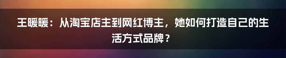 王暖暖：从淘宝店主到网红博主，她如何打造自己的生活方式品牌？