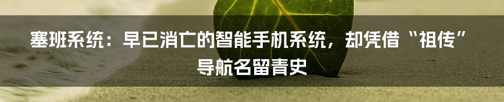 塞班系统：早已消亡的智能手机系统，却凭借“祖传”导航名留青史